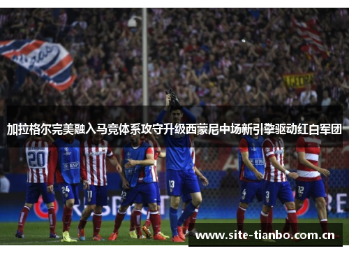 加拉格尔完美融入马竞体系攻守升级西蒙尼中场新引擎驱动红白军团